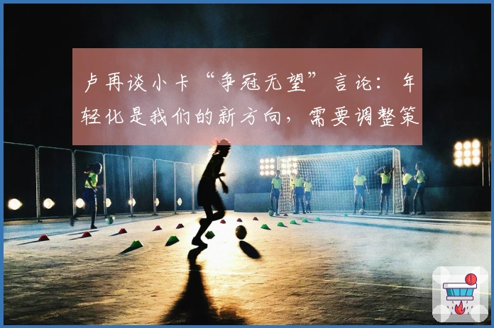 卢再谈小卡“争冠无望”言论：年轻化是我们的新方向，需要调整策略