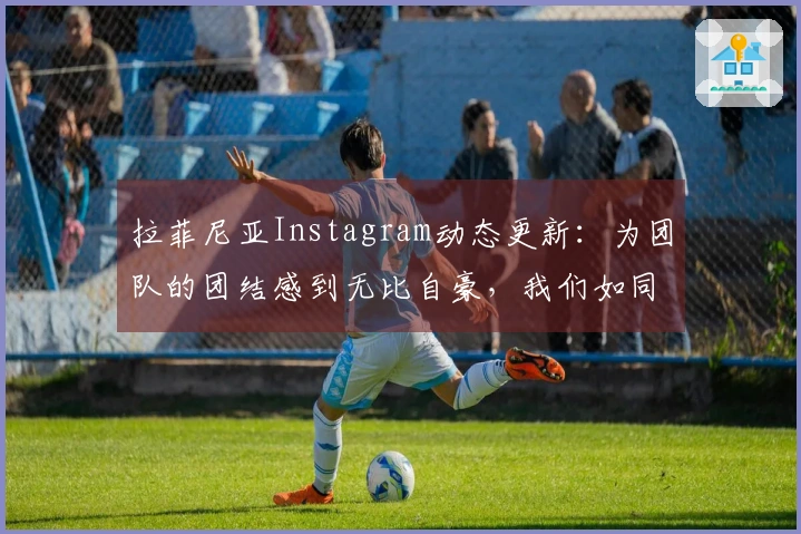 拉菲尼亚Instagram动态更新：为团队的团结感到无比自豪，我们如同一家人