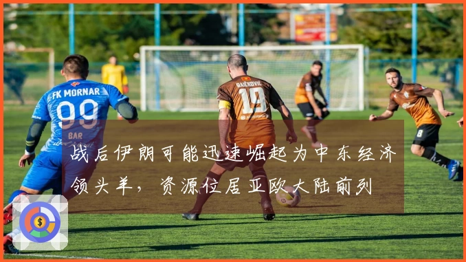 战后伊朗可能迅速崛起为中东经济领头羊，资源位居亚欧大陆前列