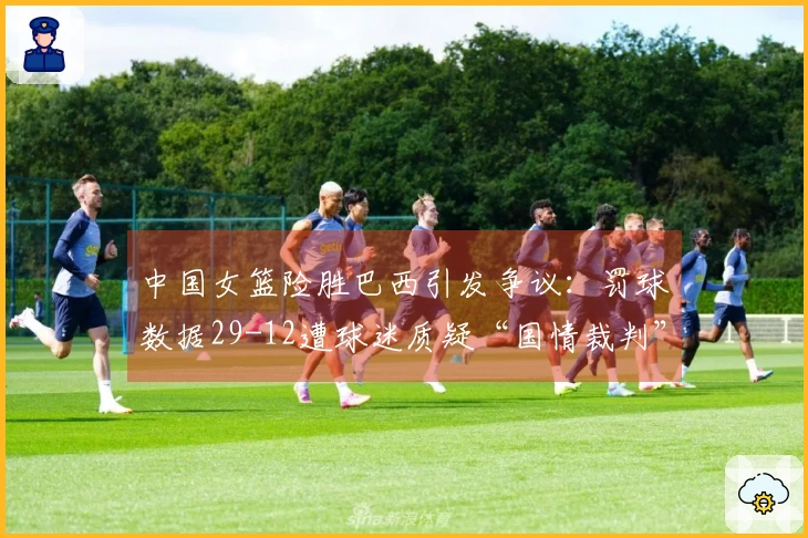 中国女篮险胜巴西引发争议：罚球数据29-12遭球迷质疑“国情裁判”