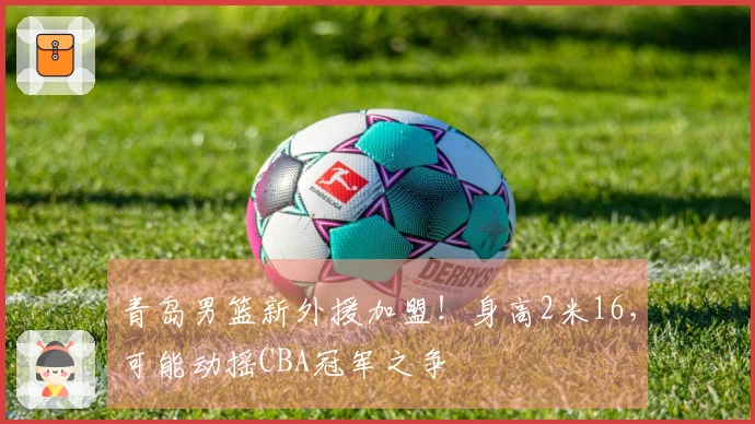 青岛男篮新外援加盟！身高2米16，可能动摇CBA冠军之争