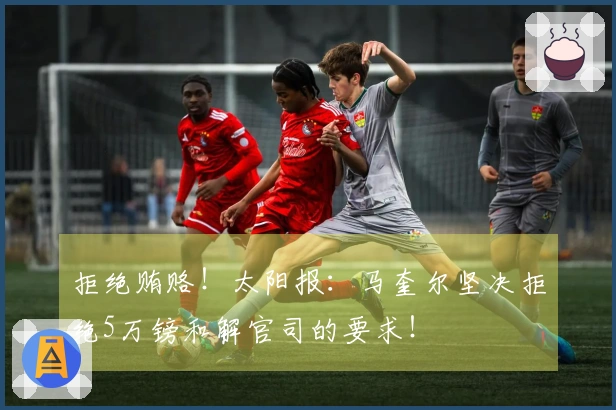 拒绝贿赂！太阳报：马奎尔坚决拒绝5万镑和解官司的要求！