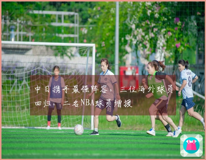 中日携手最强阵容，三位海外球员回归，二名NBA球员增援