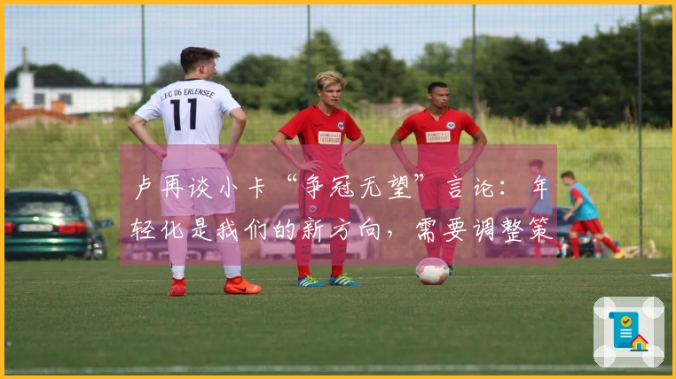 卢再谈小卡“争冠无望”言论：年轻化是我们的新方向，需要调整策略