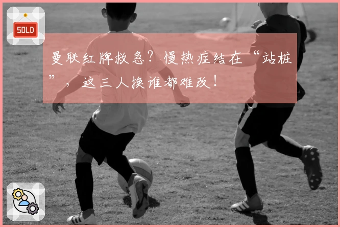 曼联红牌救急？慢热症结在“站桩”，这三人换谁都难改！