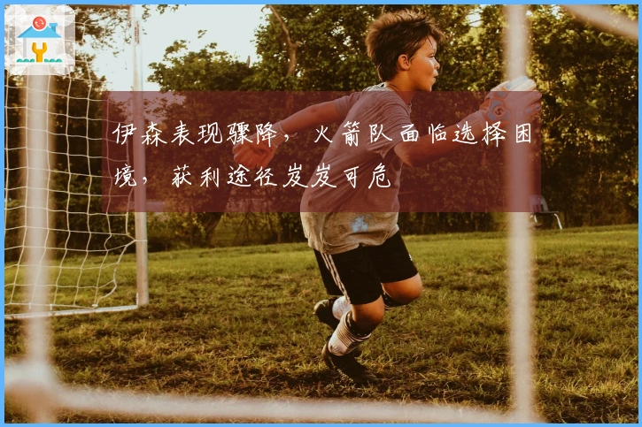 伊森表现骤降，火箭队面临选择困境，获利途径岌岌可危
