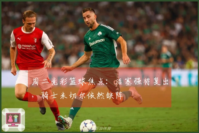 周二竞彩篮球焦点：活塞强将复出，骑士米切尔依然缺阵