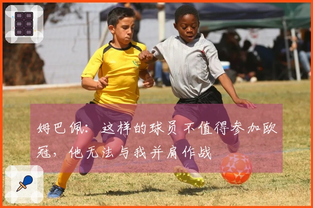 姆巴佩：这样的球员不值得参加欧冠，他无法与我并肩作战