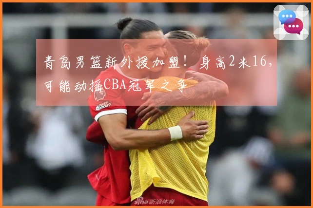 青岛男篮新外援加盟！身高2米16，可能动摇CBA冠军之争