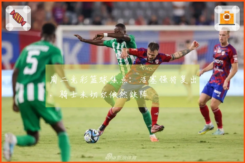 周二竞彩篮球焦点：活塞强将复出，骑士米切尔依然缺阵