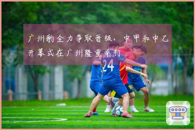 广州豹全力争取晋级，中甲和中乙开幕式在广州隆重举行