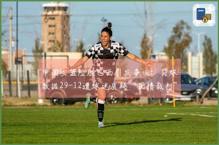 中国女篮险胜巴西引发争议：罚球数据29-12遭球迷质疑“国情裁判”