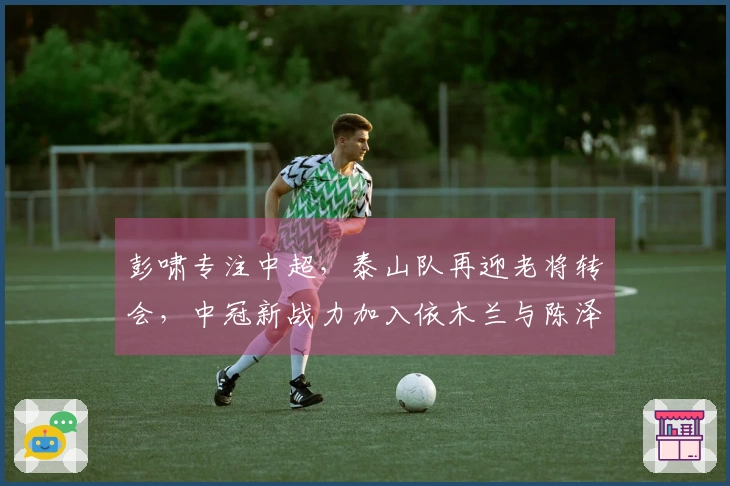 彭啸专注中超，泰山队再迎老将转会，中冠新战力加入依木兰与陈泽仕双线注册