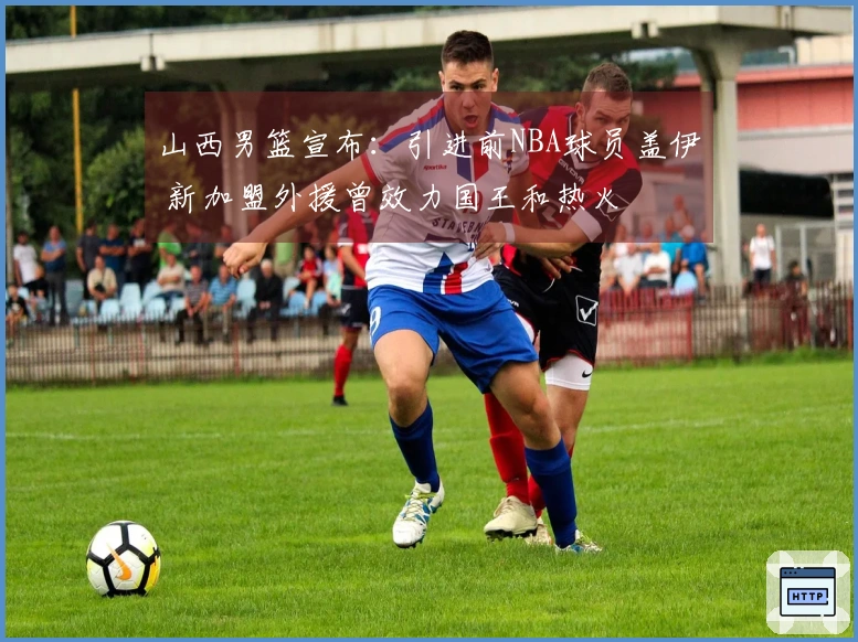 山西男篮宣布：引进前NBA球员盖伊 新加盟外援曾效力国王和热火