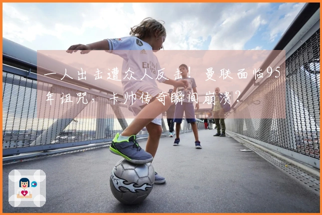 一人出击遭众人反击！曼联面临95年诅咒，卡帅传奇瞬间崩溃？