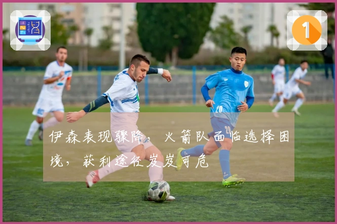 伊森表现骤降，火箭队面临选择困境，获利途径岌岌可危