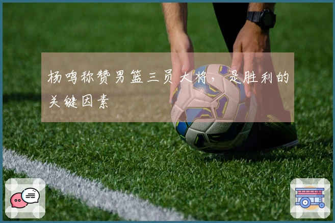 杨鸣称赞男篮三员大将，是胜利的关键因素