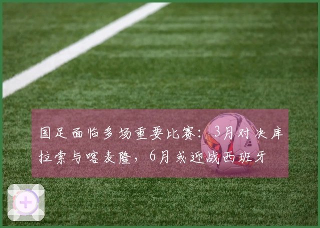 国足面临多场重要比赛：3月对决库拉索与喀麦隆，6月或迎战西班牙