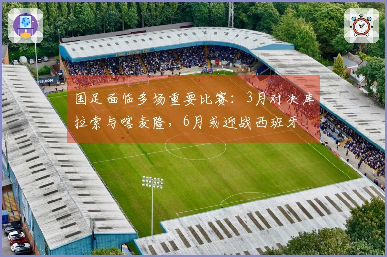 国足面临多场重要比赛：3月对决库拉索与喀麦隆，6月或迎战西班牙