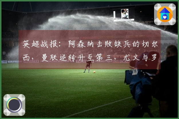 英超战报：阿森纳击败缺兵的切尔西，曼联逆转升至第三，尤文与罗马战成平局