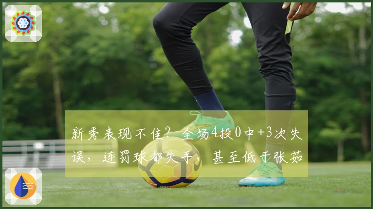 新秀表现不佳？全场4投0中+3次失误，连罚球都失手，甚至低于张茹水准