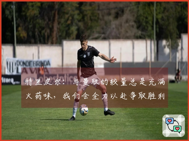 特里皮尔：与曼联的较量总是充满火药味，我们会全力以赴争取胜利