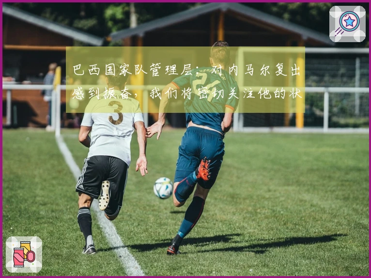 巴西国家队管理层：对内马尔复出感到振奋，我们将密切关注他的状态